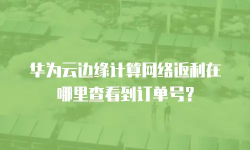 华为云边缘计算网络返利在哪里查看到订单号？