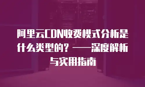 阿里云CDN收费模式分析是什么类型的？——深度解析与实用指南