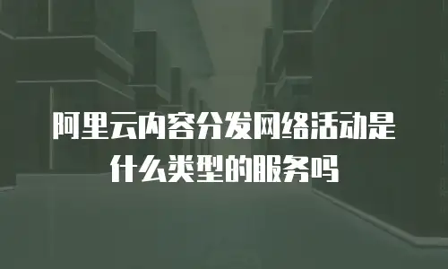 阿里云内容分发网络活动是什么类型的服务吗