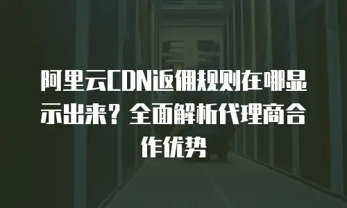 阿里云CDN返佣规则在哪显示出来？全面解析代理商合作优势