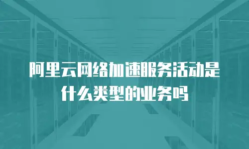 阿里云网络加速服务活动是什么类型的业务吗