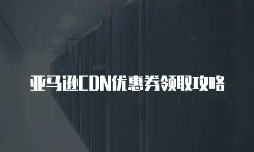 亚马逊CDN优惠券领取攻略