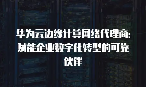 华为云边缘计算网络代理商：赋能企业数字化转型的可靠伙伴
