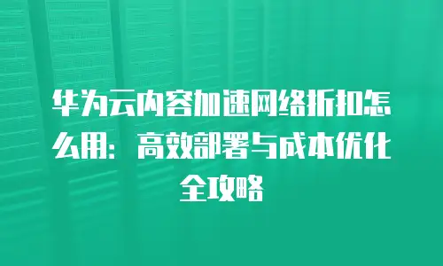 华为云内容加速网络折扣怎么用：高效部署与成本优化全攻略
