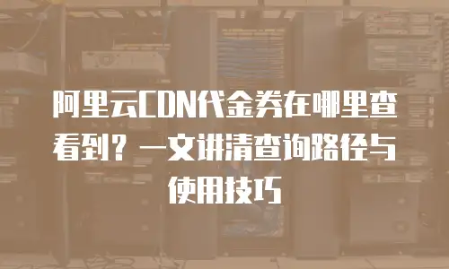 阿里云CDN代金券在哪里查看到？一文讲清查询路径与使用技巧