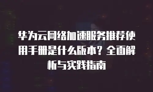 华为云网络加速服务推荐使用手册是什么版本？全面解析与实践指南