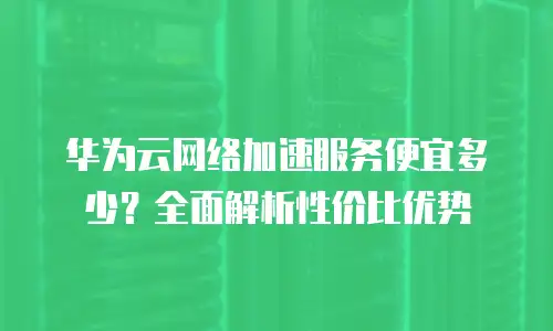 华为云网络加速服务便宜多少？全面解析性价比优势