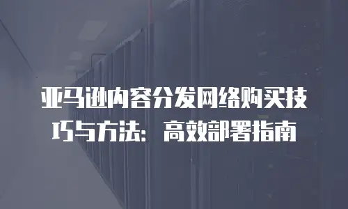 亚马逊内容分发网络购买技巧与方法：高效部署指南