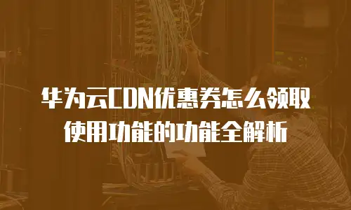 华为云CDN优惠券怎么领取使用功能的功能全解析