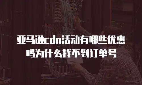 亚马逊cdn活动有哪些优惠吗为什么找不到订单号