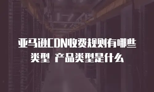 亚马逊CDN收费规则有哪些类型 产品类型是什么