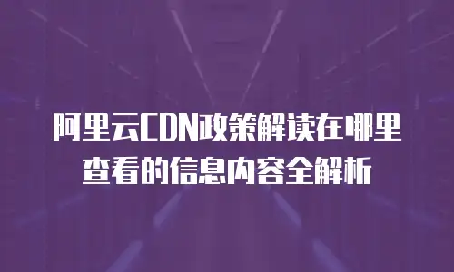 阿里云CDN政策解读在哪里查看的信息内容全解析
