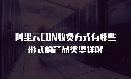 阿里云CDN收费方式有哪些形式的产品类型详解