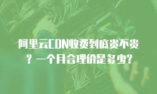 阿里云CDN收费到底贵不贵？一个月合理价是多少？