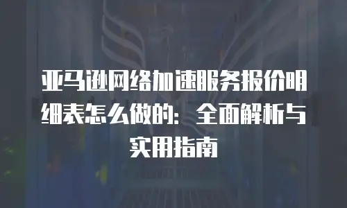 亚马逊网络加速服务报价明细表怎么做的：全面解析与实用指南