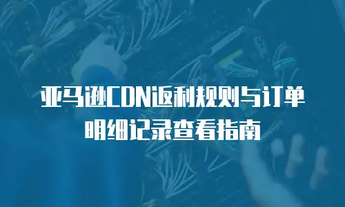 亚马逊CDN返利规则与订单明细记录查看指南