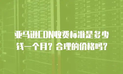 亚马逊CDN收费标准是多少钱一个月？合理的价格吗？
