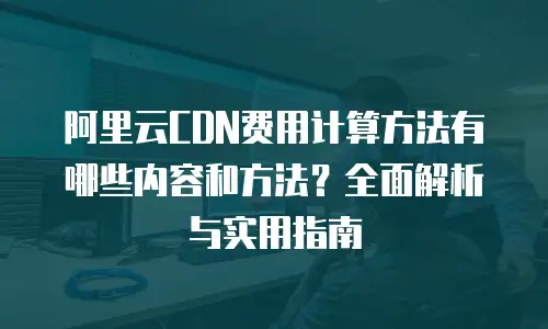 阿里云CDN费用计算方法有哪些内容和方法？全面解析与实用指南