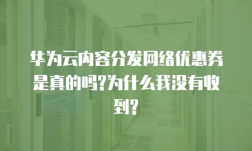 华为云内容分发网络优惠券是真的吗?为什么我没有收到?