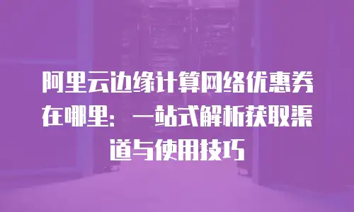 阿里云边缘计算网络优惠券在哪里：一站式解析获取渠道与使用技巧