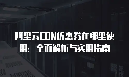 阿里云CDN优惠券在哪里使用：全面解析与实用指南