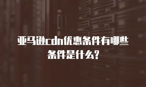 亚马逊cdn优惠条件有哪些条件是什么?