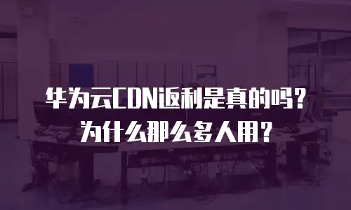 华为云CDN返利是真的吗？为什么那么多人用？