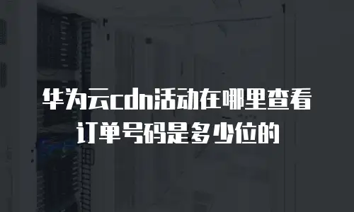 华为云cdn活动在哪里查看订单号码是多少位的