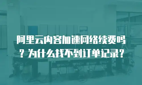 阿里云内容加速网络续费吗？为什么找不到订单记录？