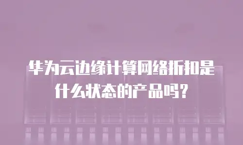 华为云边缘计算网络折扣是什么状态的产品吗？