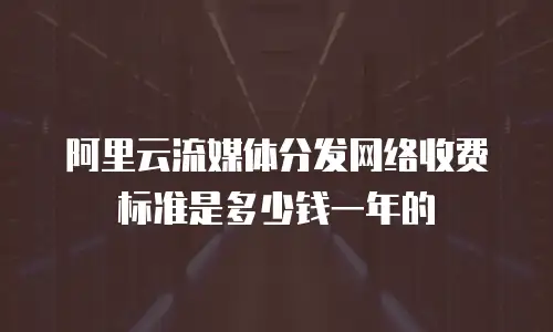 阿里云流媒体分发网络收费标准是多少钱一年的