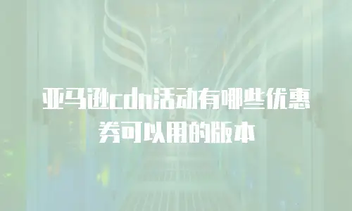 亚马逊cdn活动有哪些优惠券可以用的版本