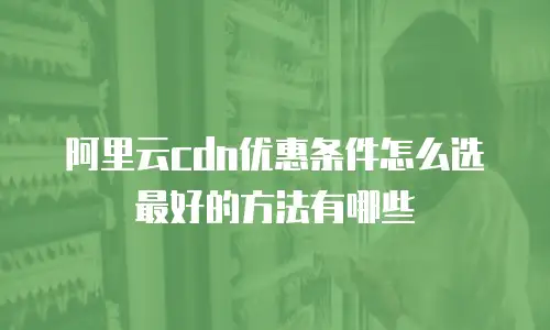 阿里云cdn优惠条件怎么选最好的方法有哪些