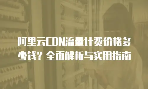 阿里云CDN流量计费价格多少钱？全面解析与实用指南