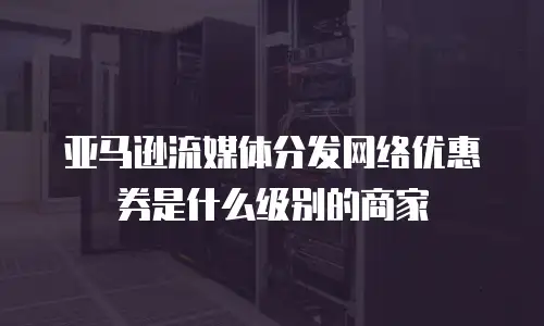 亚马逊流媒体分发网络优惠券是什么级别的商家