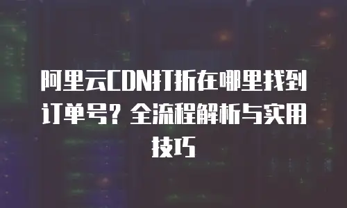 阿里云CDN打折在哪里找到订单号？全流程解析与实用技巧