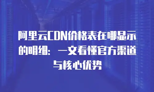 阿里云CDN价格表在哪显示的明细：一文看懂官方渠道与核心优势