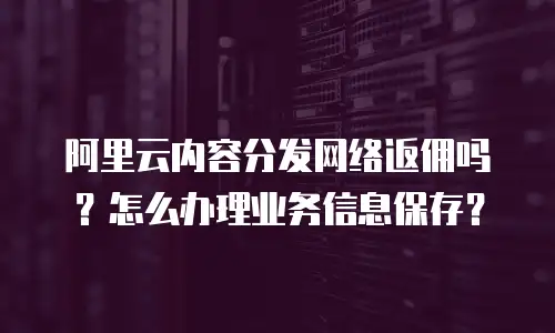 阿里云内容分发网络返佣吗？怎么办理业务信息保存？