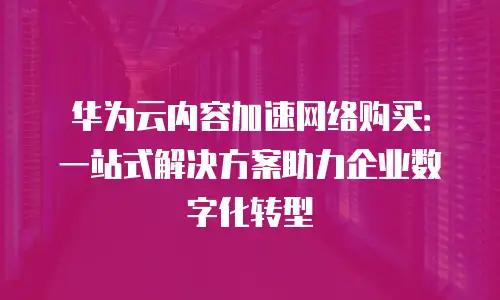 华为云内容加速网络购买：一站式解决方案助力企业数字化转型