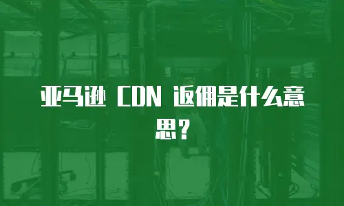 亚马逊 CDN 返佣是什么意思？