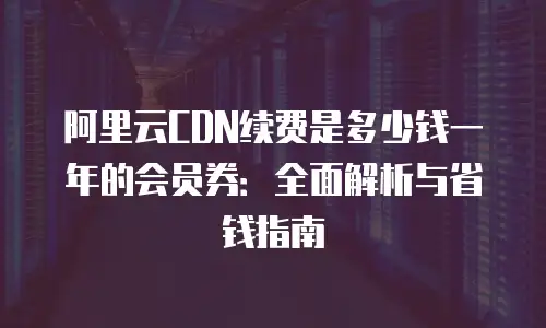 阿里云CDN续费是多少钱一年的会员券：全面解析与省钱指南