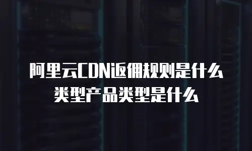 阿里云CDN返佣规则是什么类型产品类型是什么