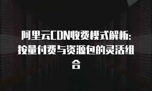 阿里云CDN收费模式解析：按量付费与资源包的灵活组合
