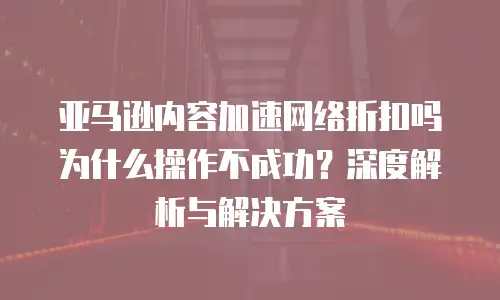亚马逊内容加速网络折扣吗为什么操作不成功？深度解析与解决方案