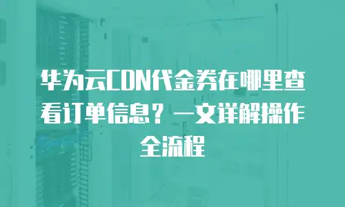 华为云CDN代金券在哪里查看订单信息？一文详解操作全流程