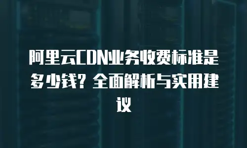 阿里云CDN业务收费标准是多少钱？全面解析与实用建议