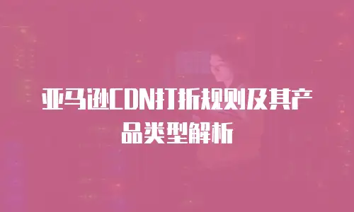 亚马逊CDN打折规则及其产品类型解析