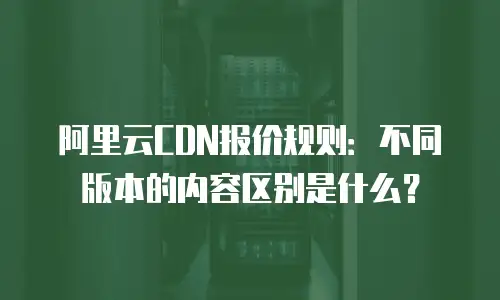 阿里云CDN报价规则：不同版本的内容区别是什么？