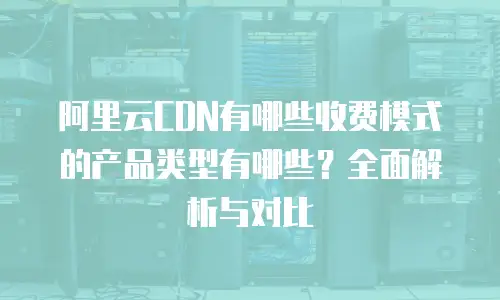 阿里云CDN有哪些收费模式的产品类型有哪些？全面解析与对比