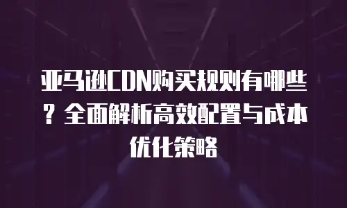 亚马逊CDN购买规则有哪些？全面解析高效配置与成本优化策略